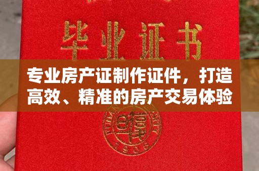 龙州专业房产证制作证件，打造高效、精准的房产交易体验