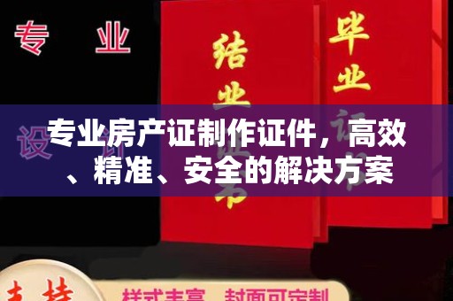 龙州专业房产证制作证件，高效、精准、安全的解决方案