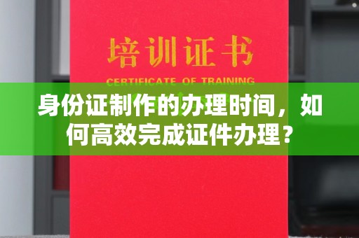 龙州身份证制作的办理时间，如何高效完成证件办理？
